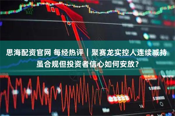 思海配资官网 每经热评︱聚赛龙实控人连续减持 虽合规但投资者信心如何安放？