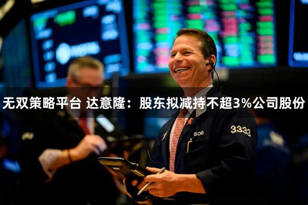 无双策略平台 达意隆：股东拟减持不超3%公司股份
