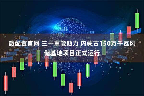 微配资官网 三一重能助力 内蒙古150万千瓦风储基地项目正式运行