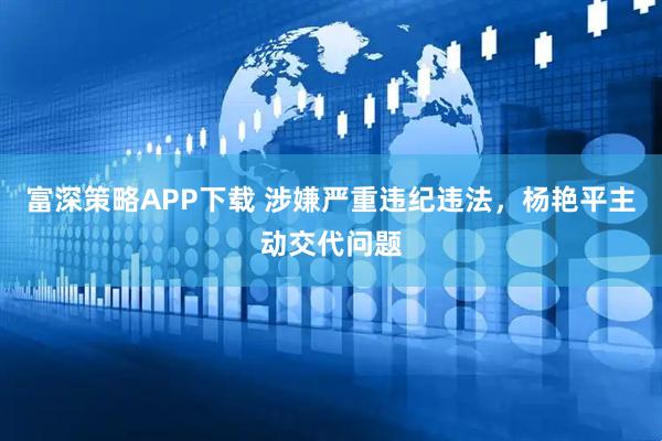 富深策略APP下载 涉嫌严重违纪违法，杨艳平主动交代问题