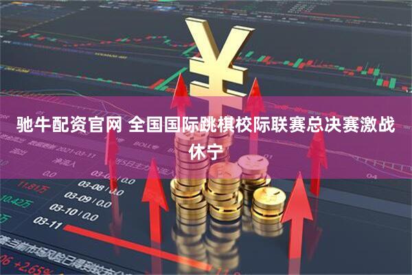 驰牛配资官网 全国国际跳棋校际联赛总决赛激战休宁