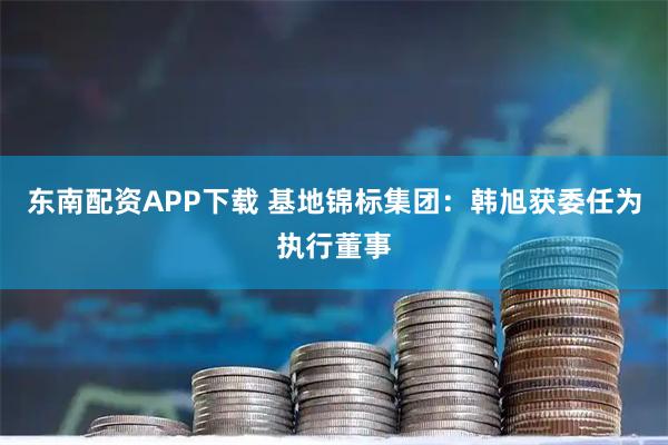东南配资APP下载 基地锦标集团：韩旭获委任为执行董事