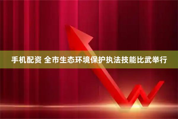 手机配资 全市生态环境保护执法技能比武举行