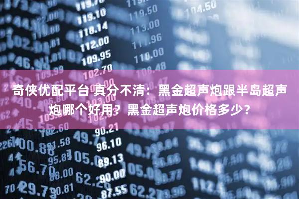 奇侠优配平台 真分不清：黑金超声炮跟半岛超声炮哪个好用？黑金超声炮价格多少？