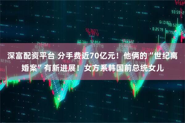 深富配资平台 分手费近70亿元！他俩的“世纪离婚案”有新进展！女方系韩国前总统女儿