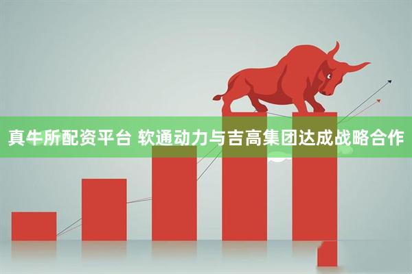 真牛所配资平台 软通动力与吉高集团达成战略合作