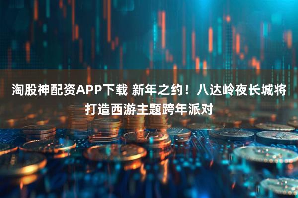 淘股神配资APP下载 新年之约！八达岭夜长城将打造西游主题跨年派对