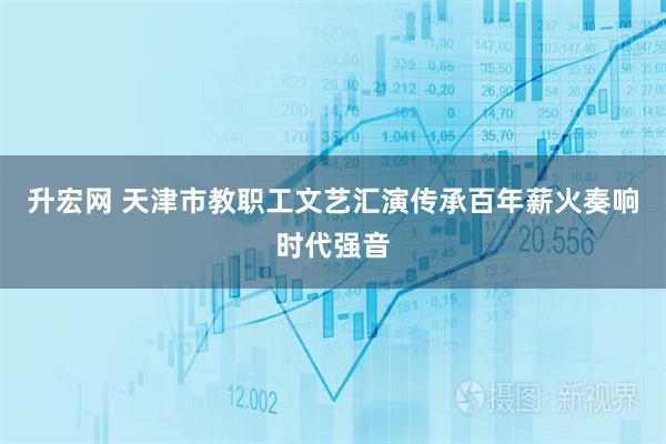 升宏网 天津市教职工文艺汇演传承百年薪火奏响时代强音