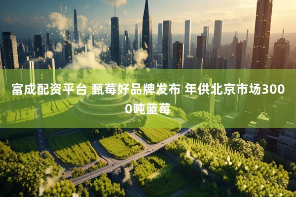 富成配资平台 甄莓好品牌发布 年供北京市场3000吨蓝莓