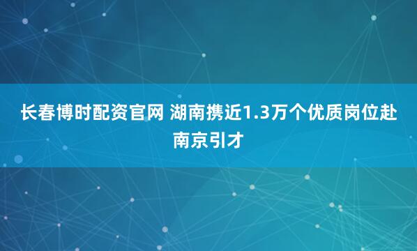 长春博时配资官网 湖南携近1.3万个优质岗位赴南京引才