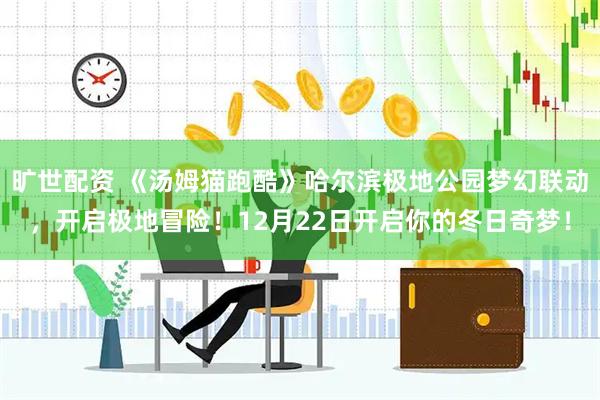旷世配资 《汤姆猫跑酷》哈尔滨极地公园梦幻联动，开启极地冒险！12月22日开启你的冬日奇梦！