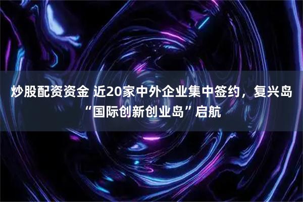 炒股配资资金 近20家中外企业集中签约，复兴岛“国际创新创业岛”启航