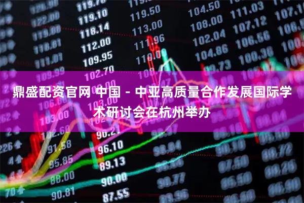 鼎盛配资官网 中国－中亚高质量合作发展国际学术研讨会在杭州举办