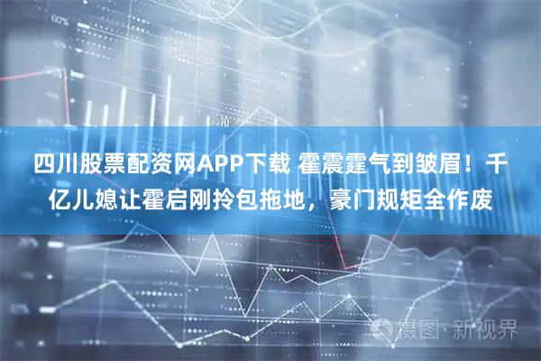 四川股票配资网APP下载 霍震霆气到皱眉！千亿儿媳让霍启刚拎包拖地，豪门规矩全作废