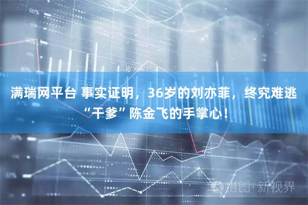 满瑞网平台 事实证明，36岁的刘亦菲，终究难逃“干爹”陈金飞的手掌心！