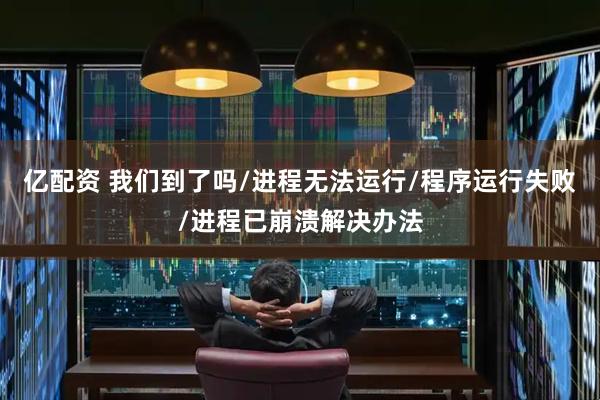 亿配资 我们到了吗/进程无法运行/程序运行失败/进程已崩溃解决办法