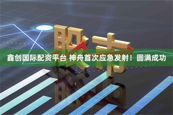 鑫创国际配资平台 神舟首次应急发射！圆满成功