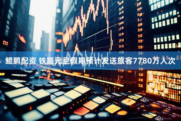 鲲鹏配资 铁路元旦假期预计发送旅客7780万人次