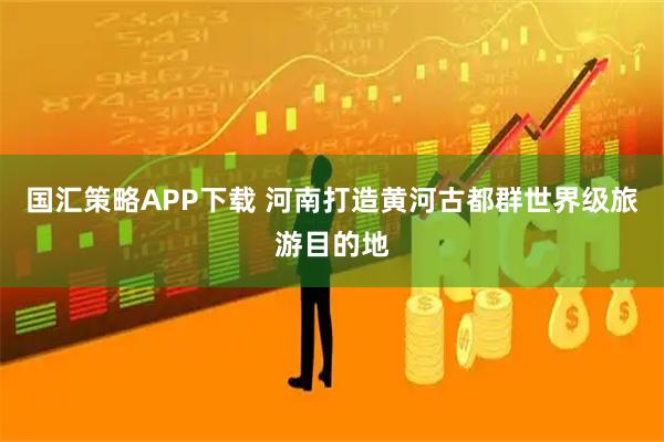 国汇策略APP下载 河南打造黄河古都群世界级旅游目的地