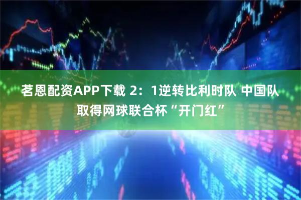 茗恩配资APP下载 2：1逆转比利时队 中国队取得网球联合杯“开门红”