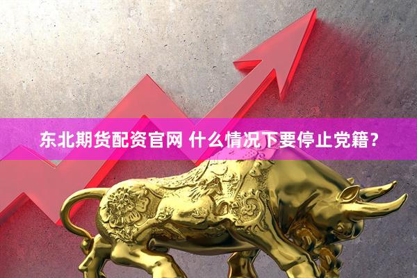 东北期货配资官网 什么情况下要停止党籍？