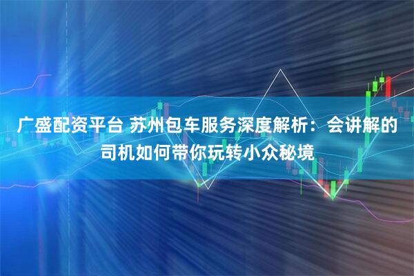 广盛配资平台 苏州包车服务深度解析：会讲解的司机如何带你玩转小众秘境