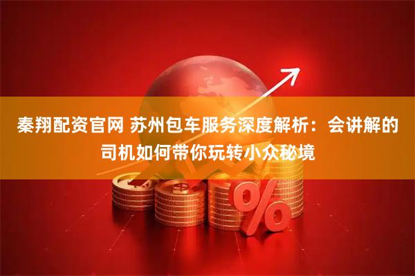 秦翔配资官网 苏州包车服务深度解析：会讲解的司机如何带你玩转小众秘境