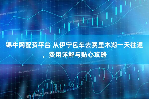 锦牛网配资平台 从伊宁包车去赛里木湖一天往返，费用详解与贴心攻略