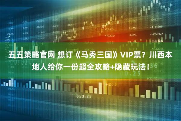 五五策略官网 想订《马秀三国》VIP票？川西本地人给你一份超全攻略+隐藏玩法！