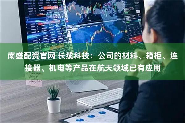 南盛配资官网 长缆科技：公司的材料、箱柜、连接器、机电等产品在航天领域已有应用