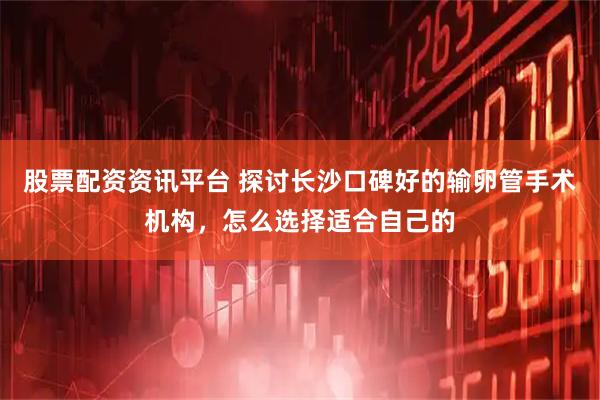股票配资资讯平台 探讨长沙口碑好的输卵管手术机构，怎么选择适合自己的