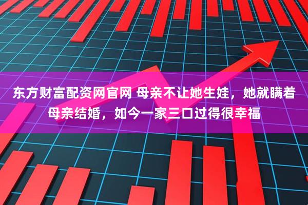 东方财富配资网官网 母亲不让她生娃，她就瞒着母亲结婚，如今一家三口过得很幸福