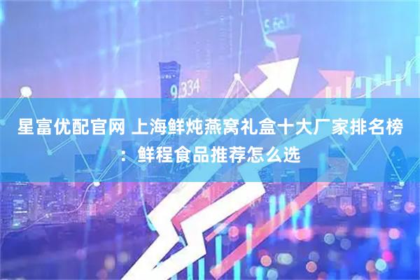 星富优配官网 上海鲜炖燕窝礼盒十大厂家排名榜：鲜程食品推荐怎么选