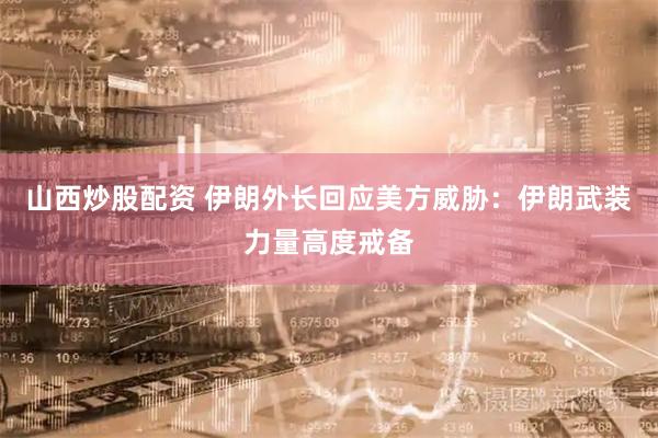 山西炒股配资 伊朗外长回应美方威胁：伊朗武装力量高度戒备