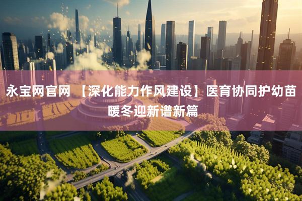 永宝网官网 【深化能力作风建设】医育协同护幼苗 暖冬迎新谱新篇