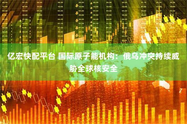 亿宏快配平台 国际原子能机构：俄乌冲突持续威胁全球核安全