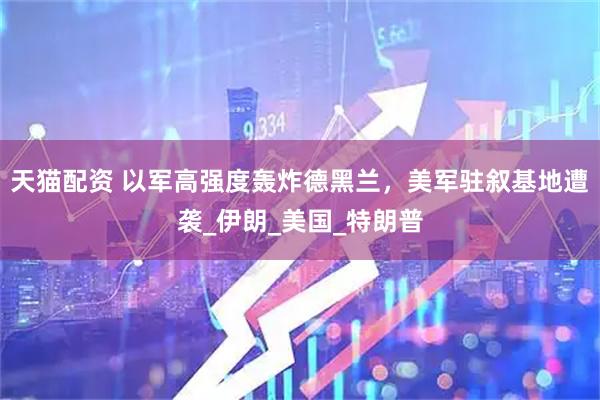 天猫配资 以军高强度轰炸德黑兰，美军驻叙基地遭袭_伊朗_美国_特朗普