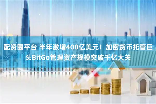 配资圈平台 半年激增400亿美元！加密货币托管巨头BitGo管理资产规模突破千亿大关
