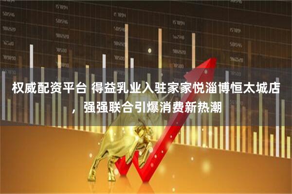 权威配资平台 得益乳业入驻家家悦淄博恒太城店，强强联合引爆消费新热潮