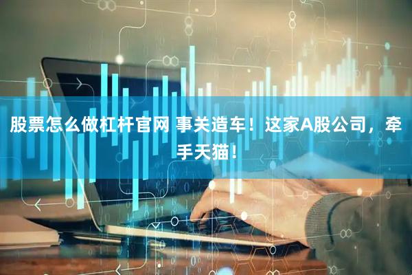 股票怎么做杠杆官网 事关造车！这家A股公司，牵手天猫！