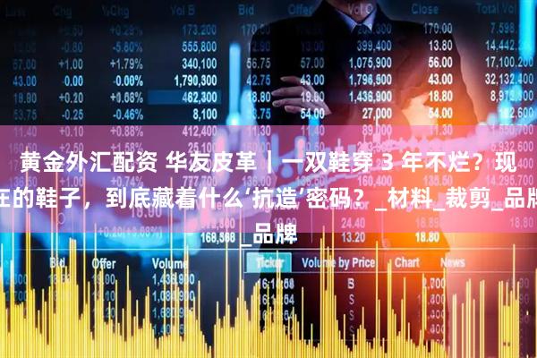 黄金外汇配资 华友皮革｜一双鞋穿 3 年不烂？现在的鞋子，到底藏着什么‘抗造’密码？_材料_裁剪_品牌