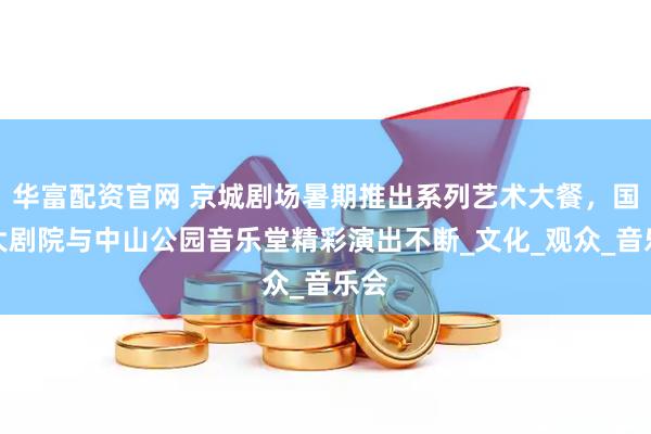 华富配资官网 京城剧场暑期推出系列艺术大餐，国家大剧院与中山公园音乐堂精彩演出不断_文化_观众_音乐会