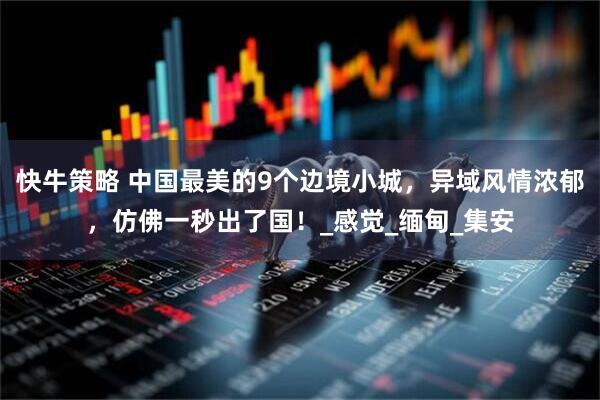 快牛策略 中国最美的9个边境小城，异域风情浓郁，仿佛一秒出了国！_感觉_缅甸_集安