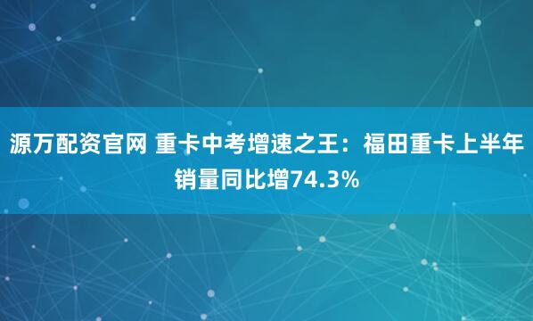 源万配资官网 重卡中考增速之王：福田重卡上半年销量同比增74.3%