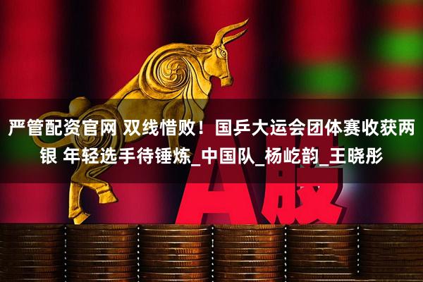 严管配资官网 双线惜败！国乒大运会团体赛收获两银 年轻选手待锤炼_中国队_杨屹韵_王晓彤