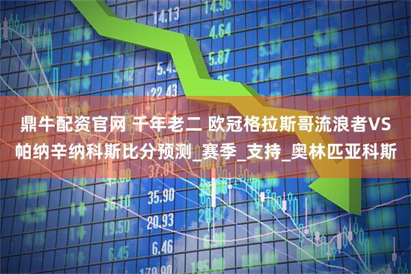 鼎牛配资官网 千年老二 欧冠格拉斯哥流浪者VS帕纳辛纳科斯比分预测_赛季_支持_奥林匹亚科斯