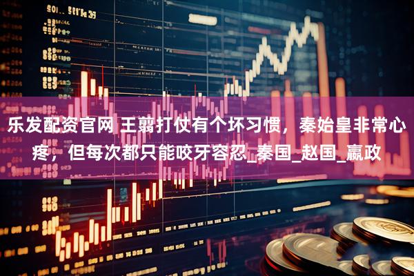 乐发配资官网 王翦打仗有个坏习惯，秦始皇非常心疼，但每次都只能咬牙容忍_秦国_赵国_嬴政