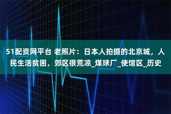 51配资网平台 老照片：日本人拍摄的北京城，人民生活贫困，郊区很荒凉_煤球厂_使馆区_历史