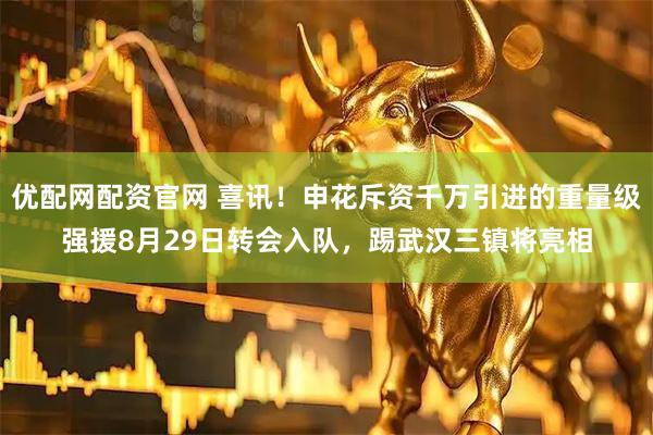 优配网配资官网 喜讯！申花斥资千万引进的重量级强援8月29日转会入队，踢武汉三镇将亮相