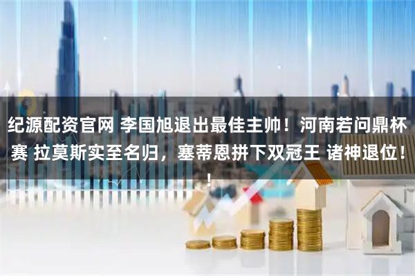 纪源配资官网 李国旭退出最佳主帅！河南若问鼎杯赛 拉莫斯实至名归，塞蒂恩拼下双冠王 诸神退位！